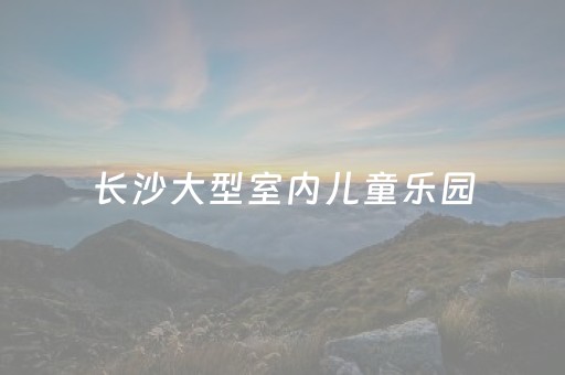 长沙大型室内儿童乐园（长沙极大
儿童乐园在哪里）