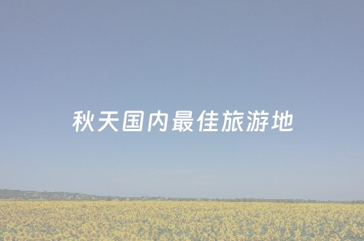 秋天国内最佳旅游地（国内秋天旅游景点）