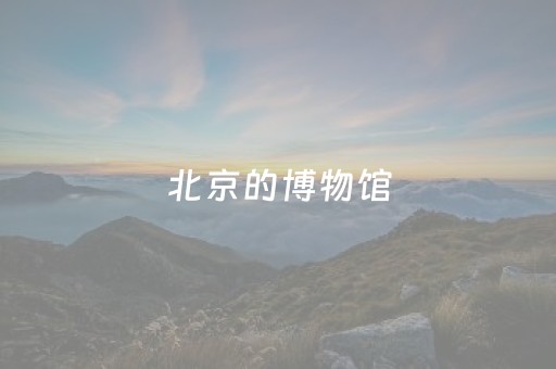 北京的博物馆（北京的博物馆有哪些值得去）