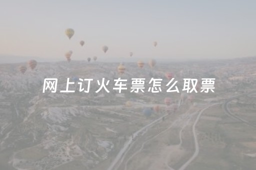 网上订火车票怎么取票（网上订火车票怎么取票流程未带身份证怎么办）