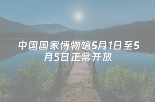 中国国家博物馆5月1日至5月5日正常开放