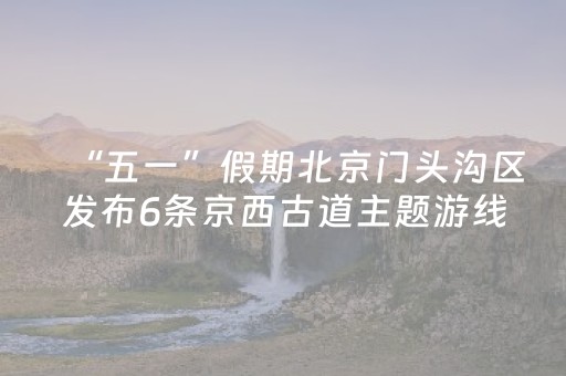 “五一”假期北京门头沟区发布6条京西古道主题游线路