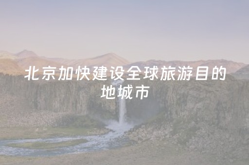 北京加快建设全球旅游目的地城市
