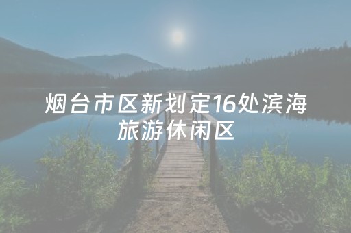 烟台市区新划定16处滨海旅游休闲区，莱山区两处！