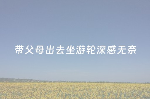 带父母出去坐游轮深感无奈，以后再也不带他们出去玩了