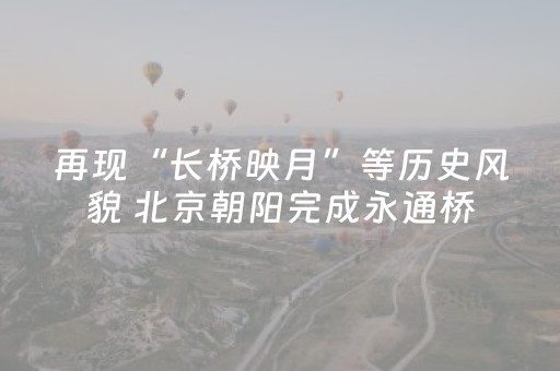 再现“长桥映月”等历史风貌 北京朝阳完成永通桥（八里桥）修缮