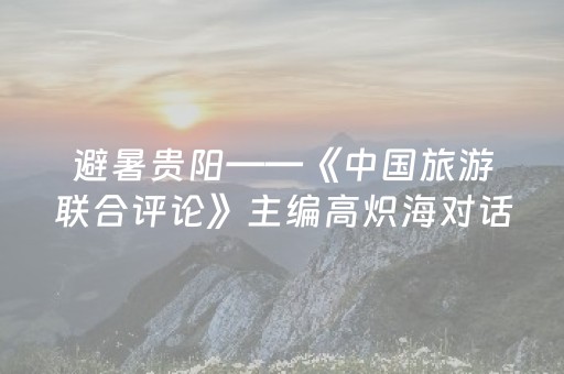避暑贵阳——《中国旅游联合评论》主编高炽海对话贵阳市副市长龙丛