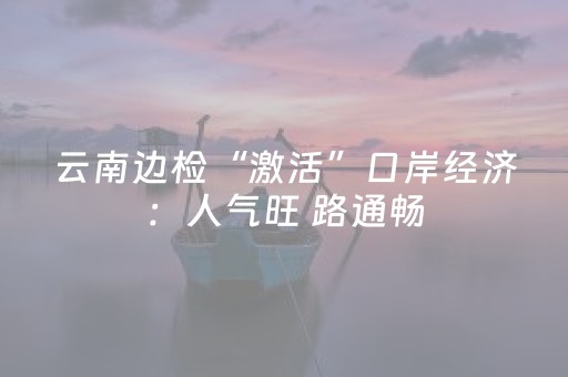 云南边检“激活”口岸经济：人气旺 路通畅