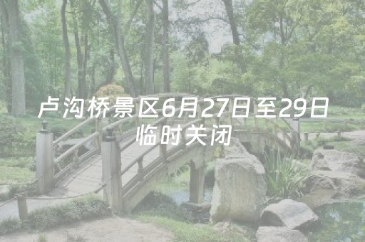 卢沟桥景区6月27日至29日临时关闭