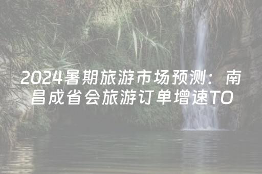 2024暑期旅游市场预测：南昌成省会旅游订单增速TOP1