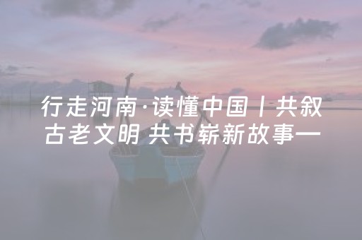 行走河南·读懂中国丨共叙古老文明 共书崭新故事——第五届世界古都论坛侧记