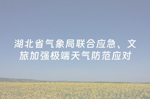 湖北省气象局联合应急、文旅加强极端天气防范应对