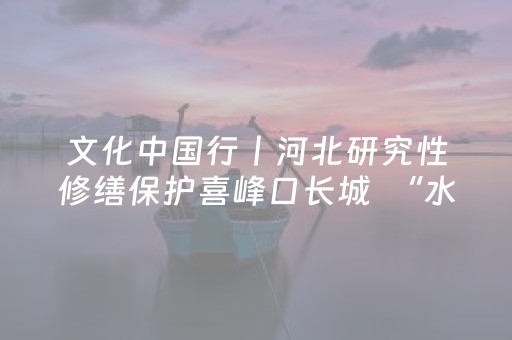 文化中国行丨河北研究性修缮保护喜峰口长城  “水下长城”更显磅礴