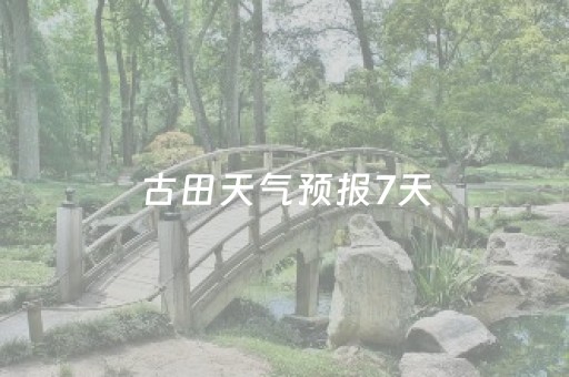 古田天气预报7天（古田天气预报7天查询百度）