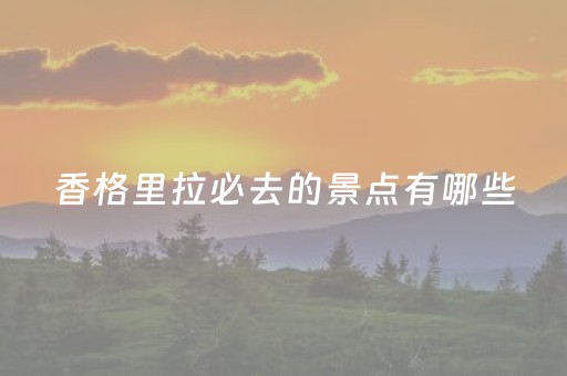 香格里拉必去的景点有哪些（香格里拉必去4个景点）
