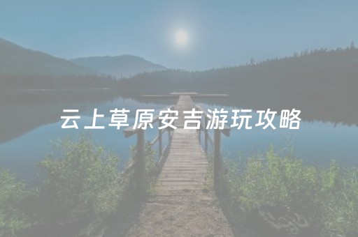 云上草原安吉游玩攻略（云上草原安吉游玩攻略
）