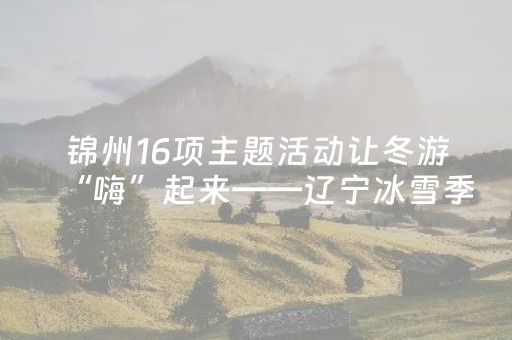 锦州16项主题活动让冬游“嗨”起来——辽宁冰雪季旅游热点扫描之四