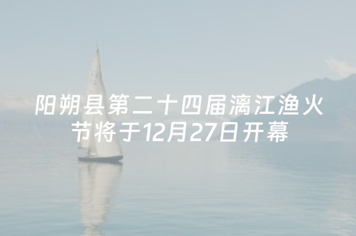 阳朔县第二十四届漓江渔火节将于12月27日开幕