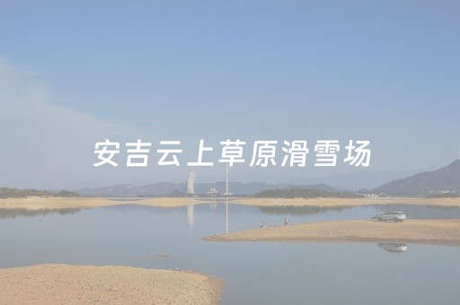 安吉云上草原滑雪场（安吉云上草原滑雪场门票多少钱）