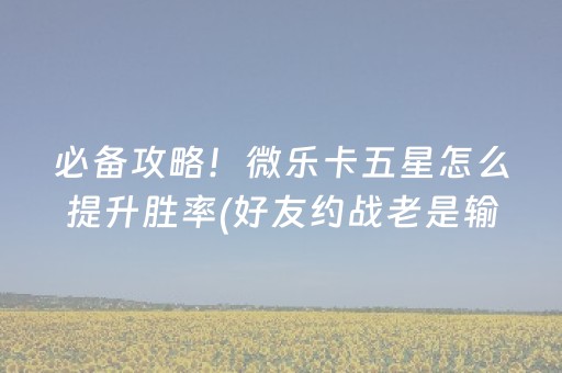 必备攻略！微乐卡五星怎么提升胜率(好友约战老是输)