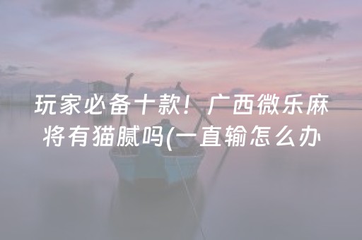 玩家必备十款！广西微乐麻将有猫腻吗(一直输怎么办)