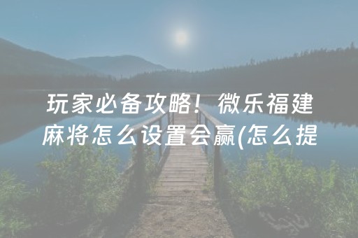 玩家必备攻略！微乐福建麻将怎么设置会赢(怎么提高好牌率)