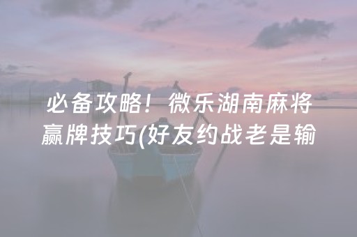 必备攻略！微乐湖南麻将赢牌技巧(好友约战老是输)