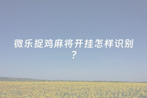 微乐捉鸡麻将开挂怎样识别?（微乐抓鸡麻将有挂吗）