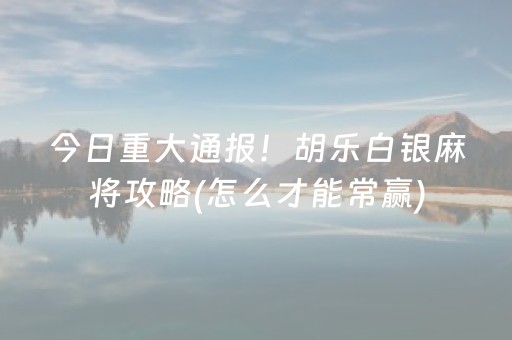 今日重大通报！胡乐白银麻将攻略(怎么才能常赢)