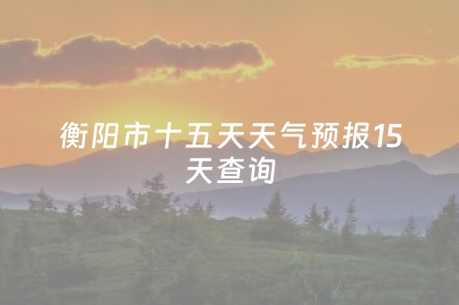 衡阳市十五天天气预报15天查询（衡阳市十五天的天气）