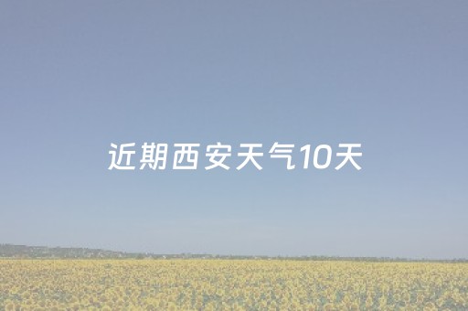 近期西安天气10天（西安最近10天天气）