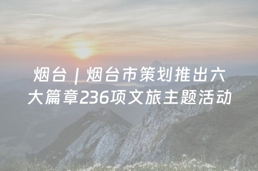 烟台｜烟台市策划推出六大篇章236项文旅主题活动，打造新春文化盛宴
