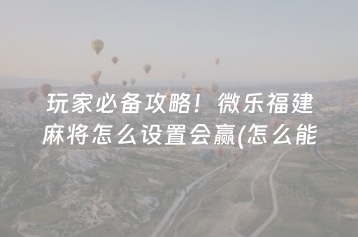 玩家必备攻略！微乐福建麻将怎么设置会赢(怎么能调好牌)