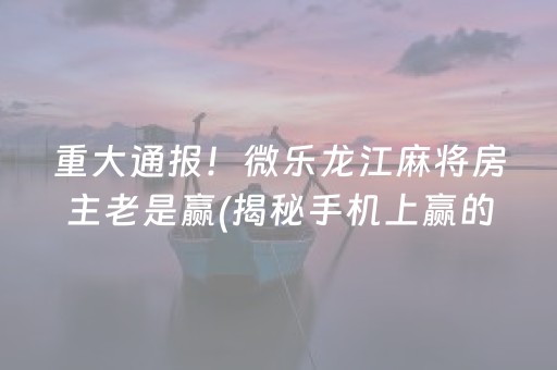 重大通报！微乐龙江麻将房主老是赢(揭秘手机上赢的诀窍)