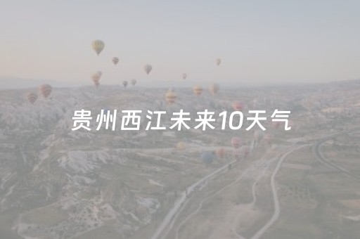 贵州西江未来10天气（贵州西江未来天气15天查询）