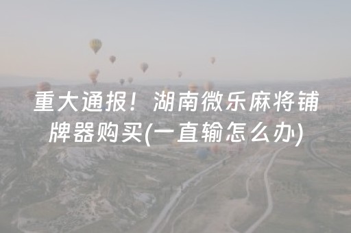重大通报！湖南微乐麻将铺牌器购买(一直输怎么办)