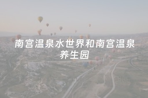 南宫温泉水世界和南宫温泉养生园（南宫温泉水世界和南宫温泉养生园地址）