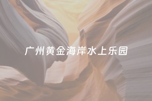 广州黄金海岸水上乐园（广州黄金海岸水上乐园坐地铁怎么去）