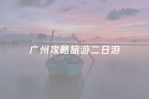 广州攻略旅游二日游（广州二日游最佳路线）