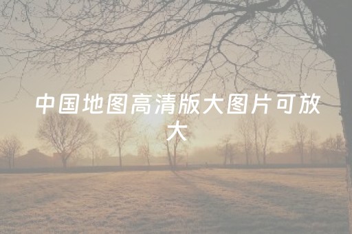 中国地图高清版大图片可放大（中国地图高清版大图片可放大 放大图片）