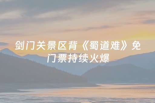 剑门关景区背《蜀道难》免门票持续火爆