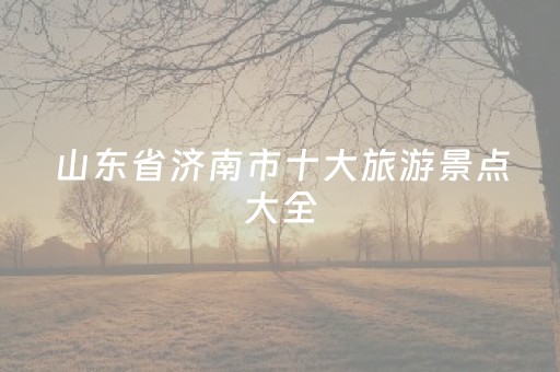 山东省济南市十大旅游景点大全（济南十大名胜古迹）