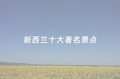 新西兰十大著名景点（新西兰十大著名景点有哪些）