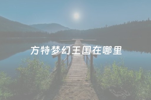 方特梦幻王国在哪里（河南方特梦幻王国在哪里）
