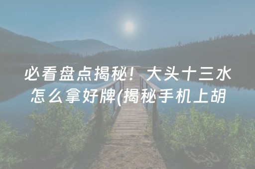 必看盘点揭秘！大头十三水怎么拿好牌(揭秘手机上胡牌神器)