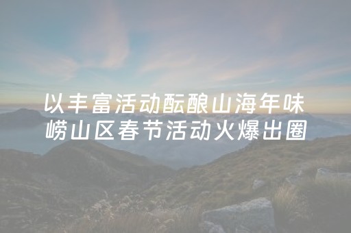 以丰富活动酝酿山海年味 崂山区春节活动火爆出圈