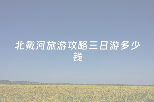 北戴河旅游攻略三日游多少钱（北戴河旅游攻略三日游多少钱啊）