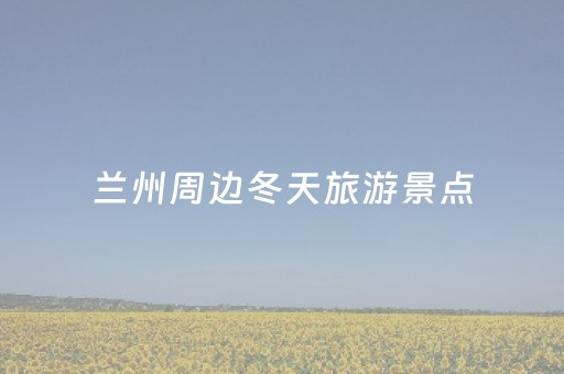 兰州周边冬天旅游景点（兰州冬天周边一日游去哪里）