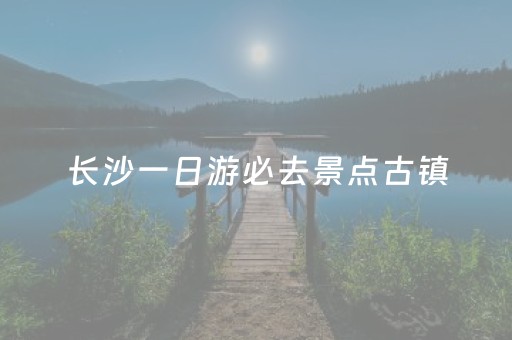 长沙一日游必去景点古镇（湖南长沙旅游景点古镇）