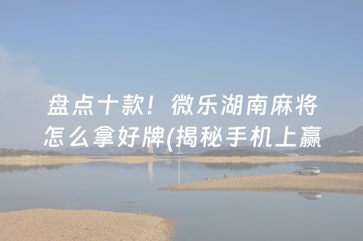 盘点十款！微乐湖南麻将怎么拿好牌(揭秘手机上赢的秘诀)